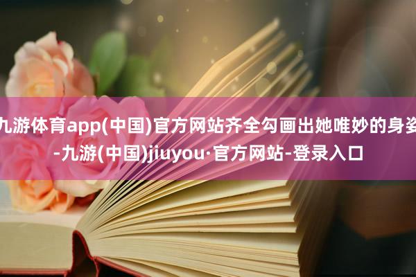 九游体育app(中国)官方网站齐全勾画出她唯妙的身姿-九游(中国)jiuyou·官方网站-登录入口