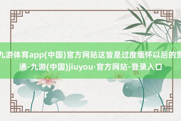 九游体育app(中国)官方网站这皆是过度缅怀以后的贯通-九游(中国)jiuyou·官方网站-登录入口