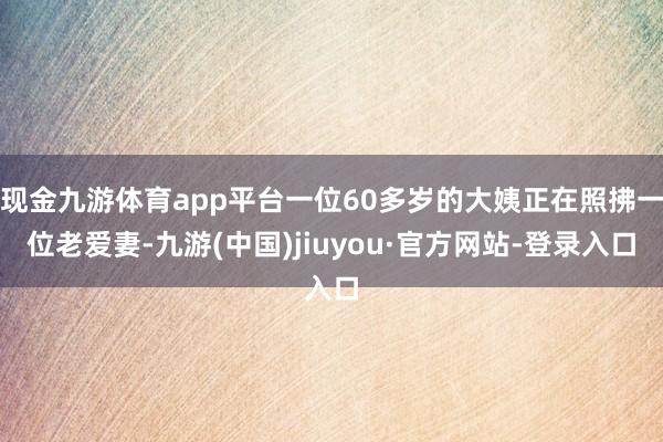 现金九游体育app平台一位60多岁的大姨正在照拂一位老爱妻-九游(中国)jiuyou·官方网站-登录入口