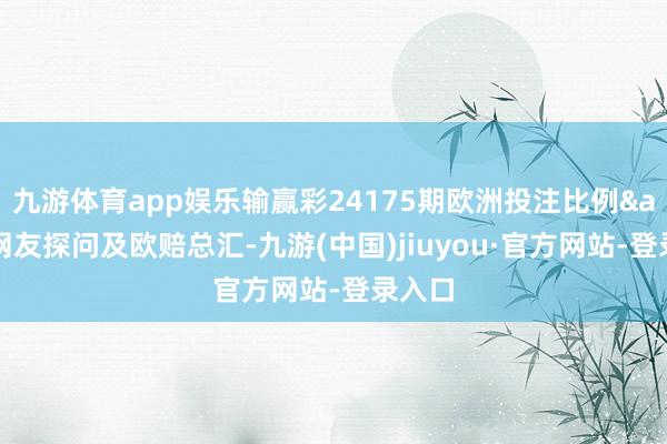 九游体育app娱乐输赢彩24175期欧洲投注比例&网友探问及欧赔总汇-九游(中国)jiuyou·官方网站-登录入口