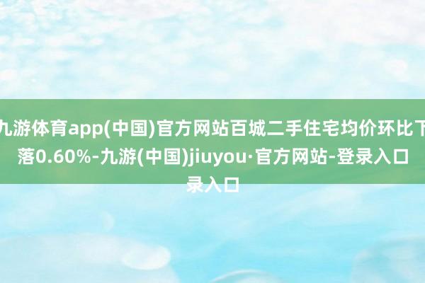 九游体育app(中国)官方网站百城二手住宅均价环比下落0.60%-九游(中国)jiuyou·官方网站-登录入口