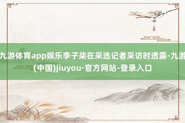 九游体育app娱乐李子柒在采选记者采访时透露-九游(中国)jiuyou·官方网站-登录入口