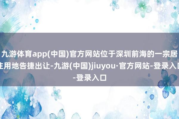 九游体育app(中国)官方网站位于深圳前海的一宗居住用地告捷出让-九游(中国)jiuyou·官方网站-登录入口