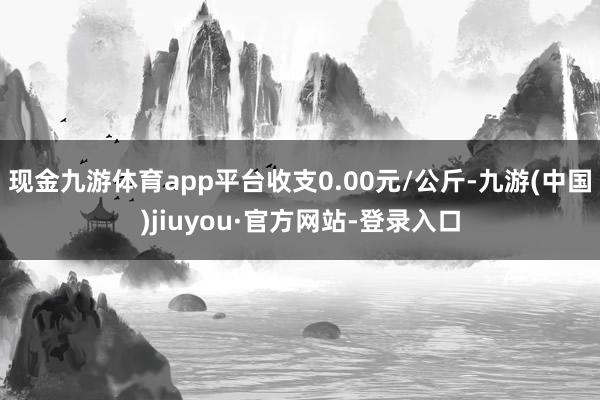 现金九游体育app平台收支0.00元/公斤-九游(中国)jiuyou·官方网站-登录入口