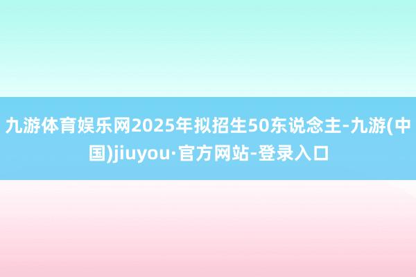 九游体育娱乐网2025年拟招生50东说念主-九游(中国)jiuyou·官方网站-登录入口