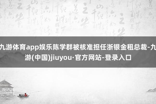 九游体育app娱乐陈学群被核准担任浙银金租总裁-九游(中国)jiuyou·官方网站-登录入口