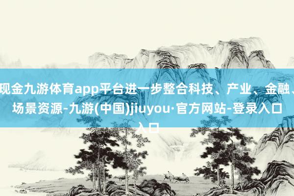 现金九游体育app平台进一步整合科技、产业、金融、场景资源-九游(中国)jiuyou·官方网站-登录入口