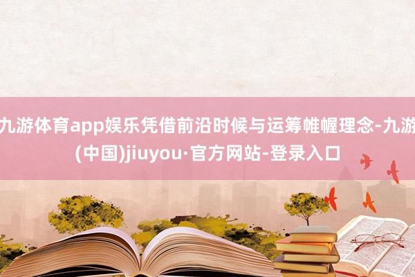 九游体育app娱乐凭借前沿时候与运筹帷幄理念-九游(中国)jiuyou·官方网站-登录入口