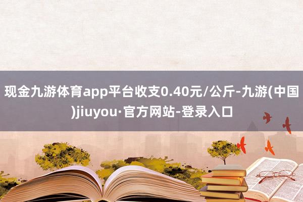 现金九游体育app平台收支0.40元/公斤-九游(中国)jiuyou·官方网站-登录入口