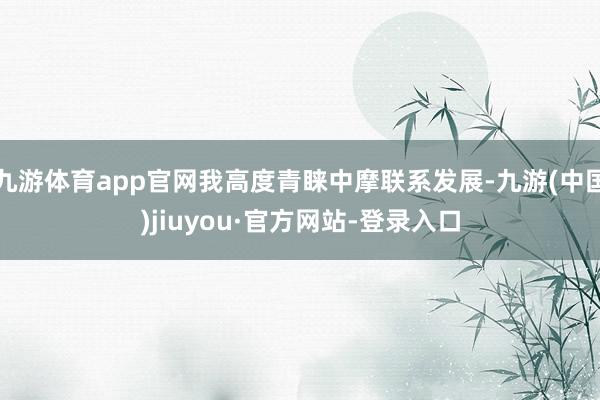 九游体育app官网我高度青睐中摩联系发展-九游(中国)jiuyou·官方网站-登录入口