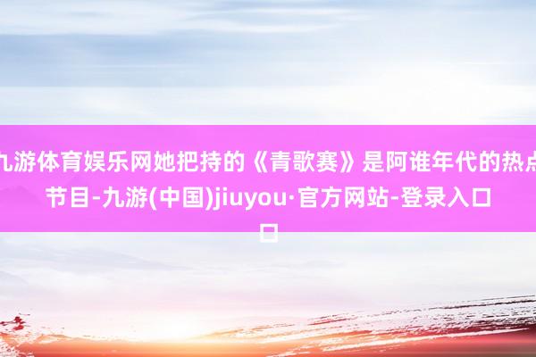 九游体育娱乐网她把持的《青歌赛》是阿谁年代的热点节目-九游(中国)jiuyou·官方网站-登录入口